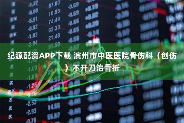纪源配资APP下载 滨州市中医医院骨伤科（创伤）不开刀治骨折