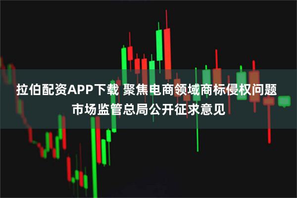 拉伯配资APP下载 聚焦电商领域商标侵权问题 市场监管总局公开征求意见