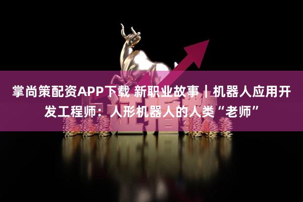 掌尚策配资APP下载 新职业故事｜机器人应用开发工程师：人形机器人的人类“老师”