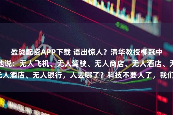 盈珑配资APP下载 语出惊人？清华教授柳冠中厉声质问，振聋发聩！他说：无人飞机、无人驾驶、无人商店、无人酒店、无人银行，人去哪了？科技不要人了，我们还要科技干嘛？