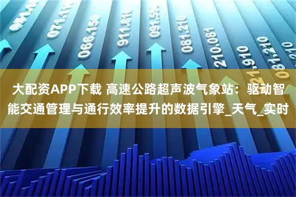 大配资APP下载 高速公路超声波气象站:驱动智能交通管理与通行效率提升的数据引擎_天气_实时