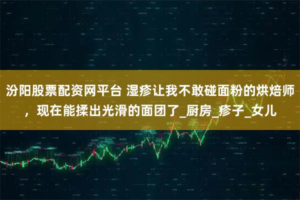 汾阳股票配资网平台 湿疹让我不敢碰面粉的烘焙师,现在能揉出光滑的面团了_厨房_疹子_女儿