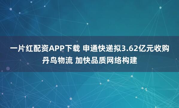 一片红配资APP下载 申通快递拟3.62亿元收购丹鸟物流 加快品质网络构建