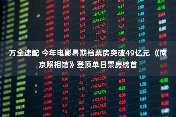 万全速配 今年电影暑期档票房突破49亿元 《南京照相馆》登顶单日票房榜首