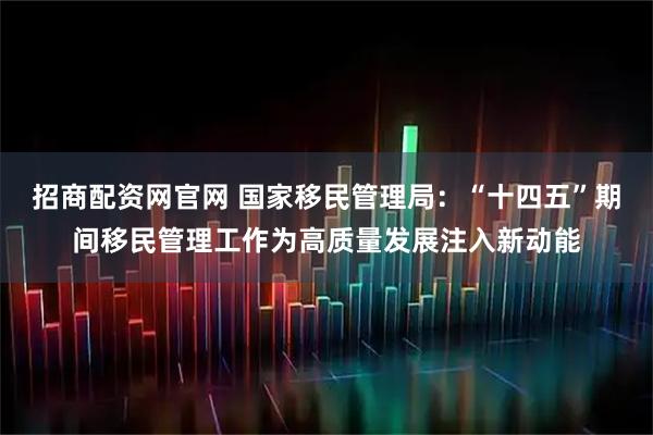 招商配资网官网 国家移民管理局:“十四五”期间移民管理工作为高质量发展注入新动能