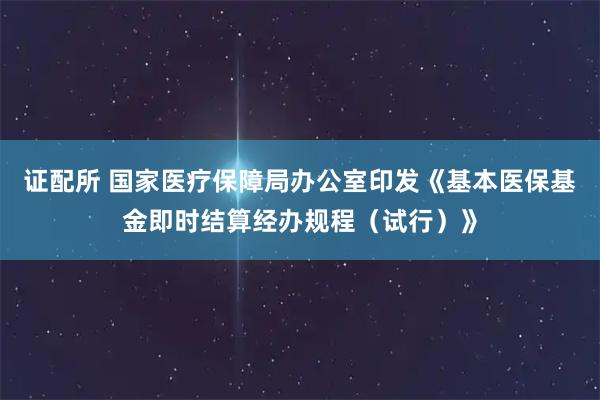 证配所 国家医疗保障局办公室印发《基本医保基金即时结算经办规程(试行)》