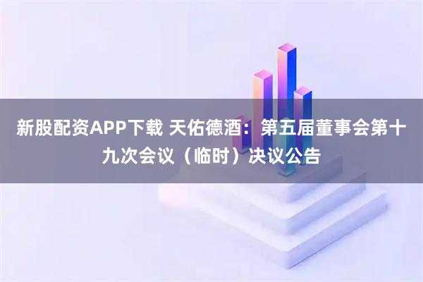 新股配资APP下载 天佑德酒：第五届董事会第十九次会议（临时）决议公告