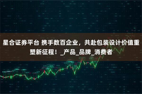 星合证券平台 携手数百企业,共赴包装设计价值重塑新征程!_产品_品牌_消费者