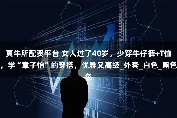 真牛所配资平台 女人过了40岁,少穿牛仔裤+T恤,学“章子怡”的穿搭,优雅又高级_外套_白色_黑色