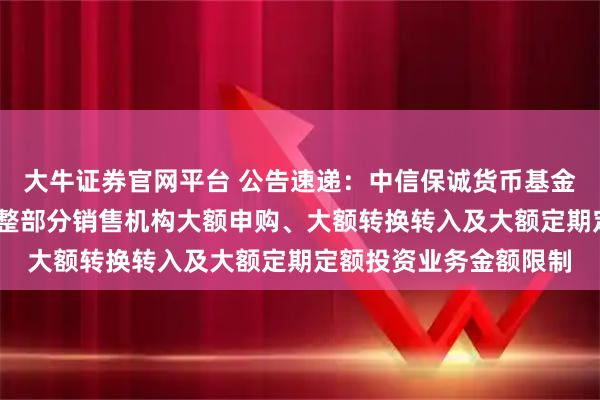 大牛证券官网平台 公告速递:中信保诚货币基金A类份额和B类份额调整部分销售机构大额申购、大额转换转入及大额定期定额投资业务金额限制