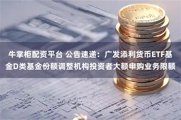 牛掌柜配资平台 公告速递：广发添利货币ETF基金D类基金份额调整机构投资者大额申购业务限额