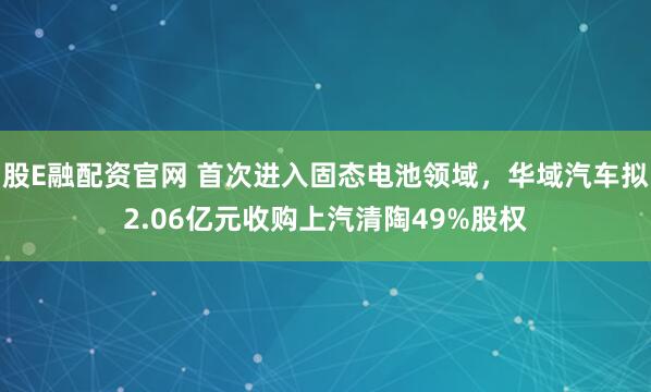 股E融配资官网 首次进入固态电池领域,华域汽车拟2.06亿元收购上汽清陶49%股权