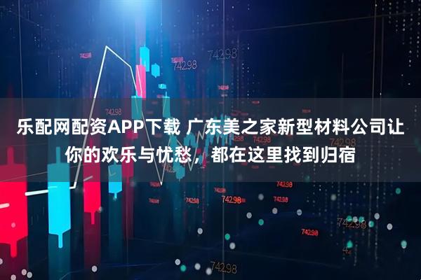 乐配网配资APP下载 广东美之家新型材料公司让你的欢乐与忧愁，都在这里找到归宿