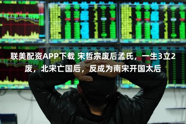 联美配资APP下载 宋哲宗废后孟氏,一生3立2废,北宋亡国后,反成为南宋开国太后