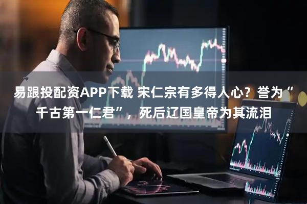 易跟投配资APP下载 宋仁宗有多得人心？誉为“千古第一仁君”，死后辽国皇帝为其流泪