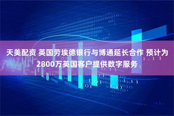 天美配资 英国劳埃德银行与博通延长合作 预计为2800万英国客户提供数字服务