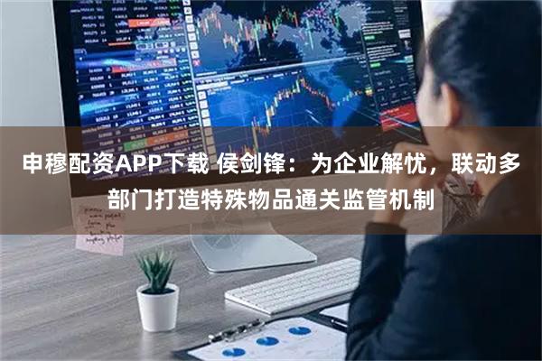 申穆配资APP下载 侯剑锋:为企业解忧,联动多部门打造特殊物品通关监管机制