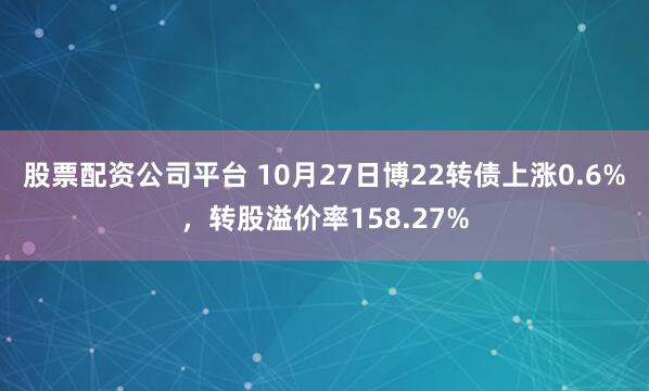 股票配资公司平台 10月27日博22转债上涨0.6%，转股溢价率158.27%