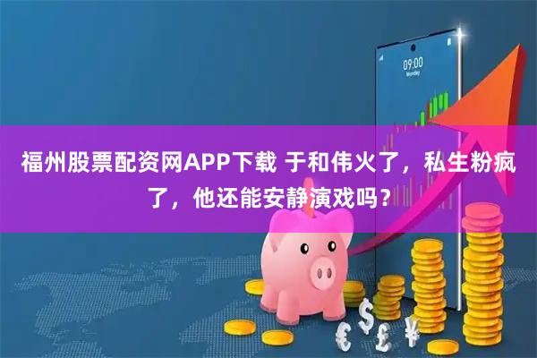 福州股票配资网APP下载 于和伟火了，私生粉疯了，他还能安静演戏吗？