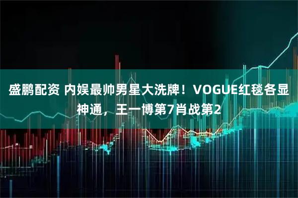 盛鹏配资 内娱最帅男星大洗牌！VOGUE红毯各显神通，王一博第7肖战第2