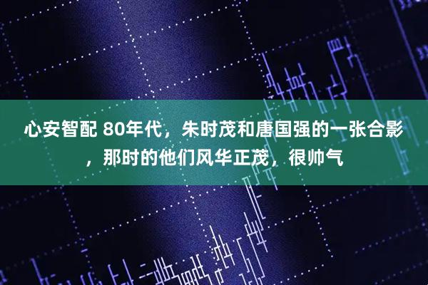 心安智配 80年代，朱时茂和唐国强的一张合影，那时的他们风华正茂，很帅气