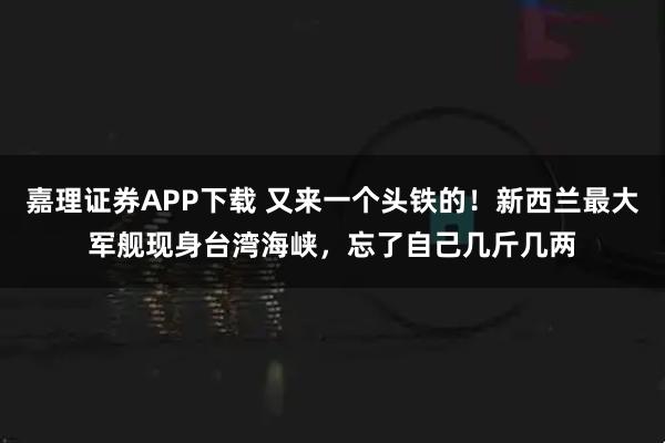 嘉理证券APP下载 又来一个头铁的！新西兰最大军舰现身台湾海峡，忘了自己几斤几两