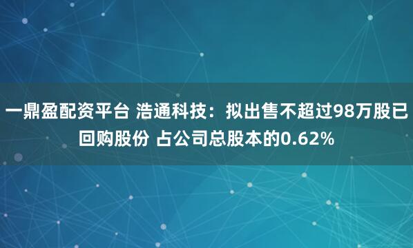 一鼎盈配资平台 浩通科技：拟出售不超过98万股已回购股份 占公司总股本的0.62%