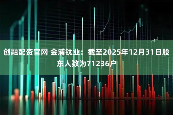 创融配资官网 金浦钛业：截至2025年12月31日股东人数为71236户