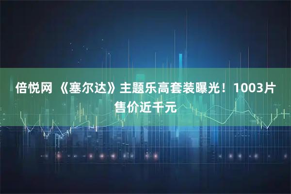 倍悦网 《塞尔达》主题乐高套装曝光！1003片售价近千元