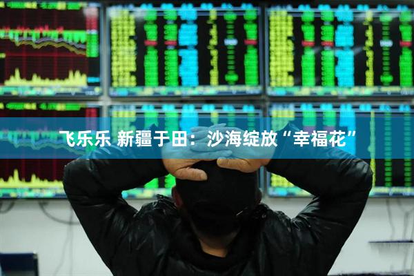 飞乐乐 新疆于田：沙海绽放“幸福花”